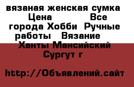 вязаная женская сумка  › Цена ­ 2 500 - Все города Хобби. Ручные работы » Вязание   . Ханты-Мансийский,Сургут г.